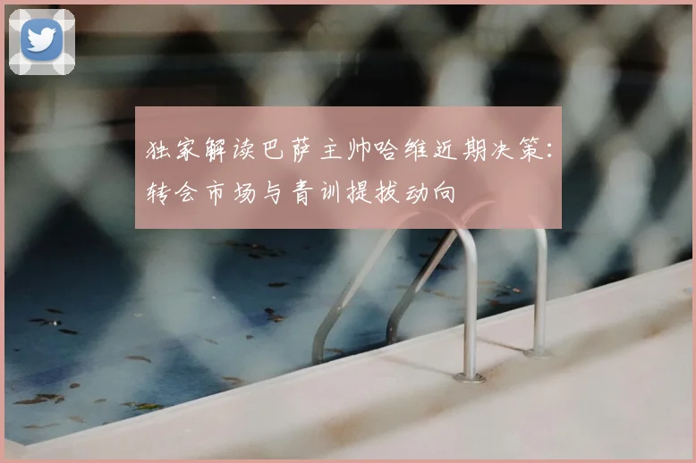 独家解读巴萨主帅哈维近期决策：转会市场与青训提拔动向