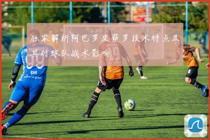 独家解析阿巴罗皮萨罗技术特点及其对球队战术影响