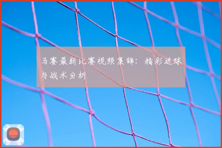 马赛最新比赛视频集锦:精彩进球与战术分析
