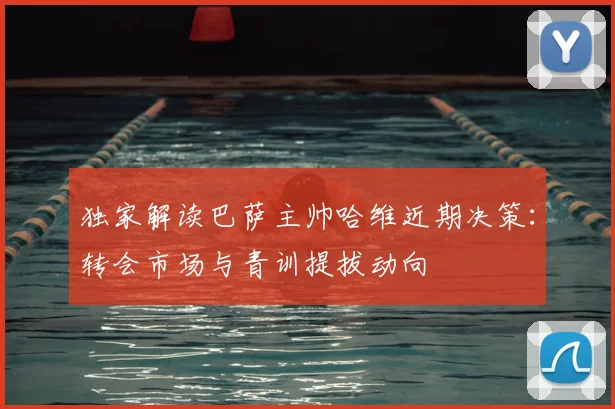 独家解读巴萨主帅哈维近期决策：转会市场与青训提拔动向