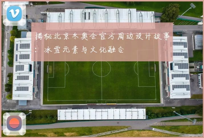 揭秘北京冬奥会官方周边设计故事：冰雪元素与文化融合