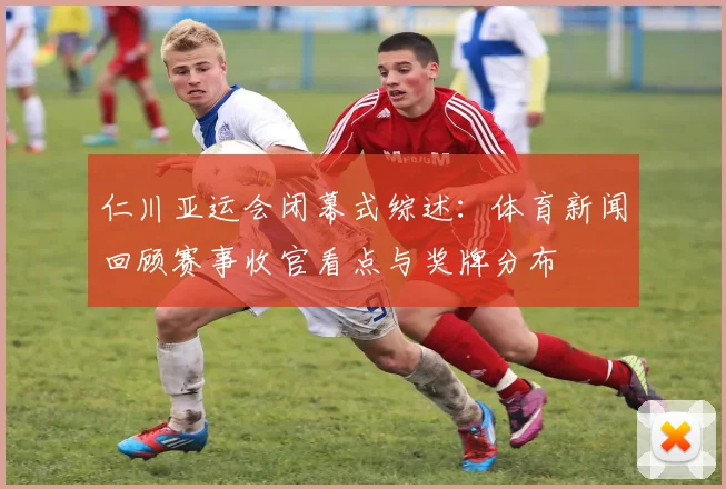 仁川亚运会闭幕式综述:体育新闻回顾赛事收官看点与奖牌分布